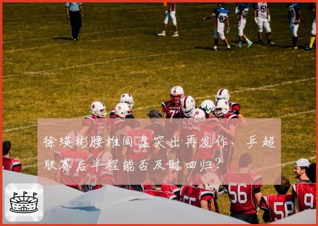 徐瑛彬腰椎间盘突出再发作,乒超联赛后半程能否及时回归?