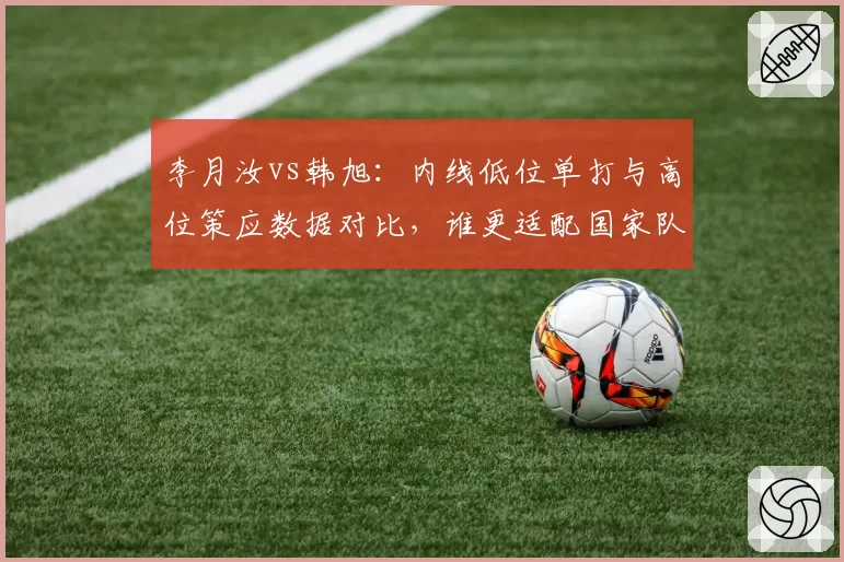李月汝vs韩旭：内线低位单打与高位策应数据对比，谁更适配国家队