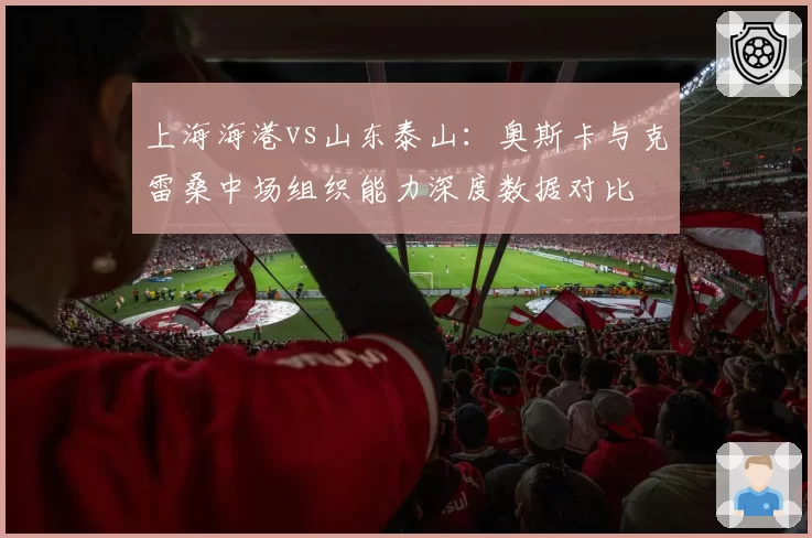 上海海港vs山东泰山：奥斯卡与克雷桑中场组织能力深度数据对比