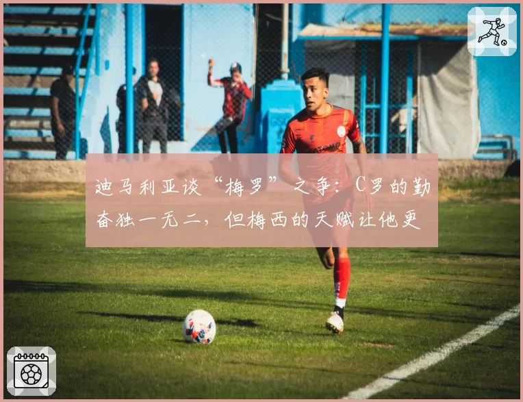 迪马利亚谈“梅罗”之争:C罗的勤奋独一无二,但梅西的天赋让他更胜一筹