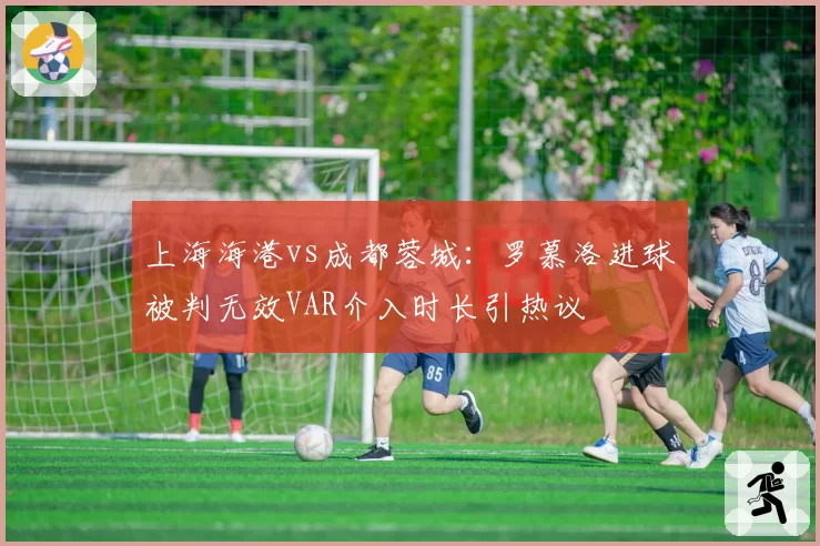 上海海港vs成都蓉城：罗慕洛进球被判无效VAR介入时长引热议