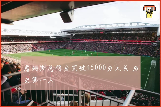 詹姆斯总得分突破45000分大关 历史第一人