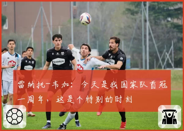 雷纳托-韦加:今天是我国家队首冠一周年,这是个特别的时刻