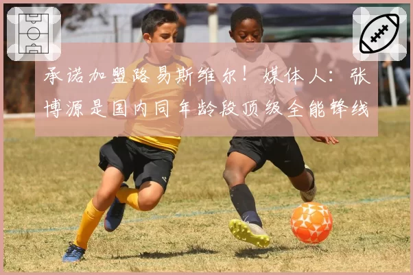 承诺加盟路易斯维尔!媒体人:张博源是国内同年龄段顶级全能锋线