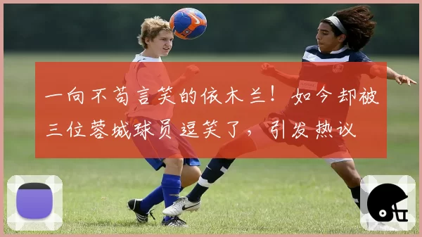 一向不苟言笑的依木兰!如今却被三位蓉城球员逗笑了,引发热议