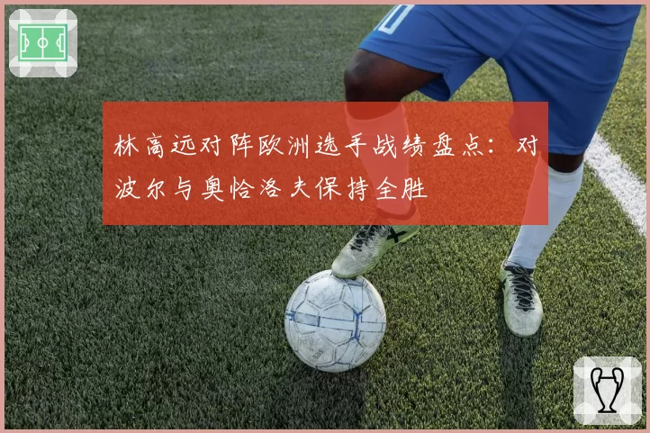 林高远对阵欧洲选手战绩盘点：对波尔与奥恰洛夫保持全胜