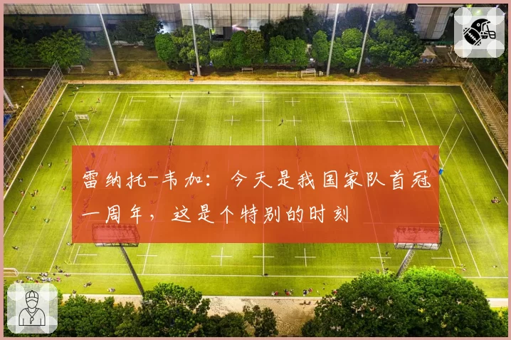 雷纳托-韦加：今天是我国家队首冠一周年，这是个特别的时刻
