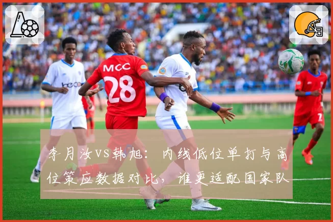李月汝vs韩旭：内线低位单打与高位策应数据对比，谁更适配国家队