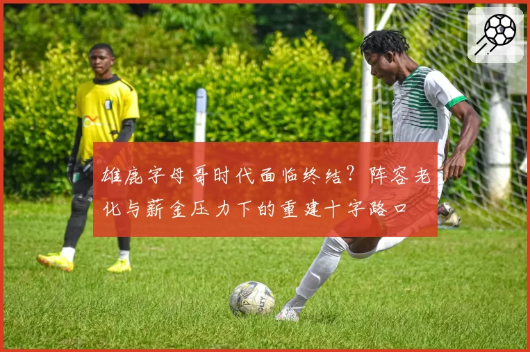 雄鹿字母哥时代面临终结？阵容老化与薪金压力下的重建十字路口