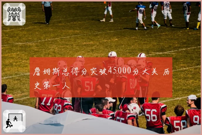 詹姆斯总得分突破45000分大关 历史第一人