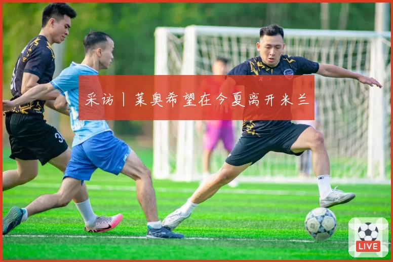 采访丨莱奥希望在今夏离开米兰