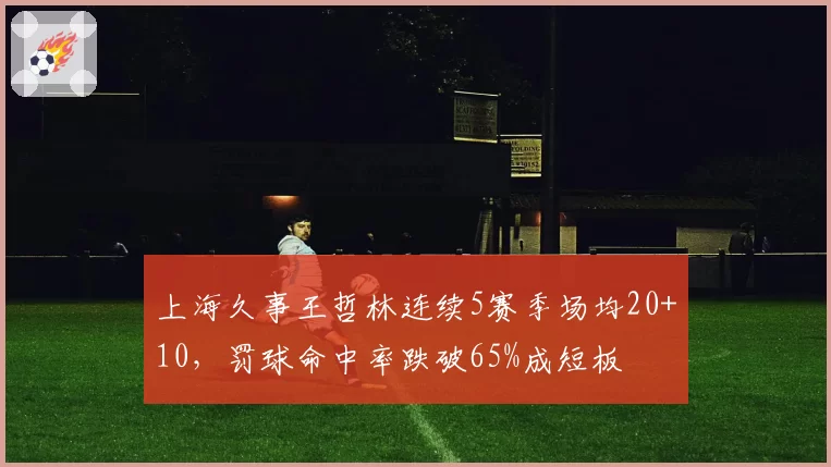 上海久事王哲林连续5赛季场均20+10,罚球命中率跌破65%成短板