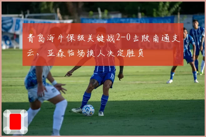 青岛海牛保级关键战2-0击败南通支云，亚森临场换人决定胜负