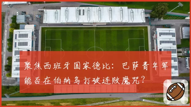 聚焦西班牙国家德比:巴萨青年军能否在伯纳乌打破连败魔咒?