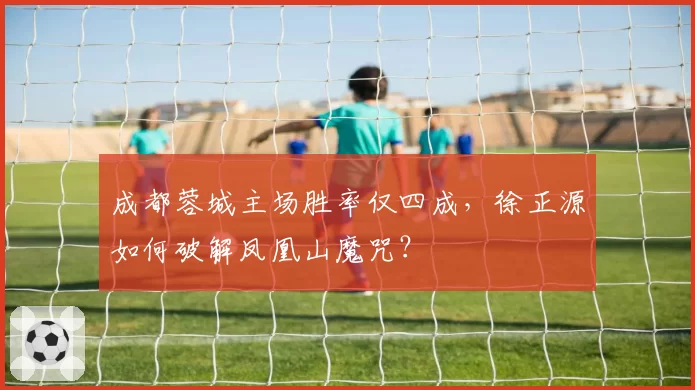成都蓉城主场胜率仅四成，徐正源如何破解凤凰山魔咒？