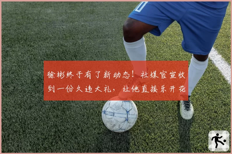 徐彬终于有了新动态!社媒官宣收到一份久违大礼,让他直接乐开花