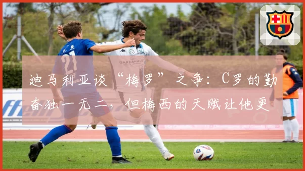 迪马利亚谈“梅罗”之争:C罗的勤奋独一无二,但梅西的天赋让他更胜一筹