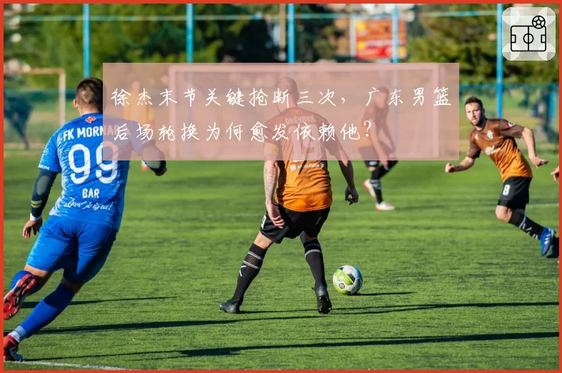 徐杰末节关键抢断三次,广东男篮后场轮换为何愈发依赖他?