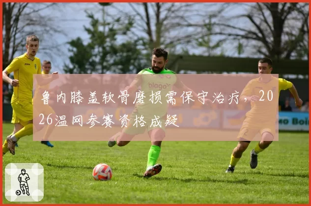 鲁内膝盖软骨磨损需保守治疗,2026温网参赛资格成疑