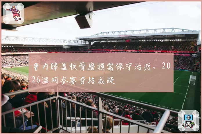 鲁内膝盖软骨磨损需保守治疗,2026温网参赛资格成疑