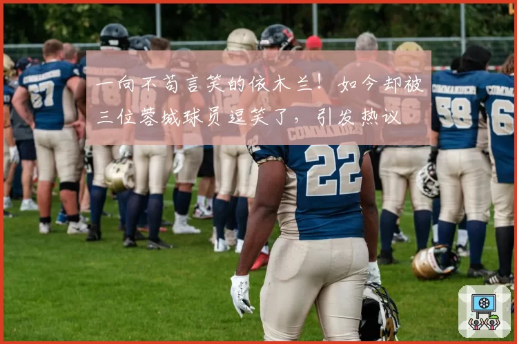 一向不苟言笑的依木兰!如今却被三位蓉城球员逗笑了,引发热议