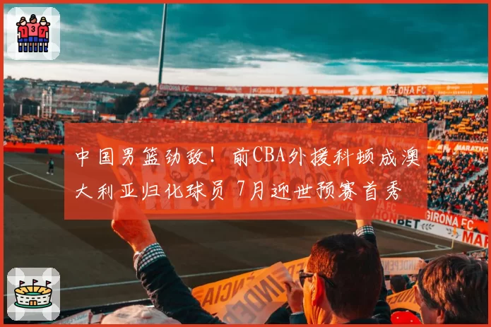 中国男篮劲敌！前CBA外援科顿成澳大利亚归化球员 7月迎世预赛首秀