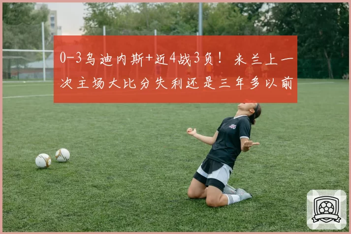 0-3乌迪内斯+近4战3负！米兰上一次主场大比分失利还是三年多以前