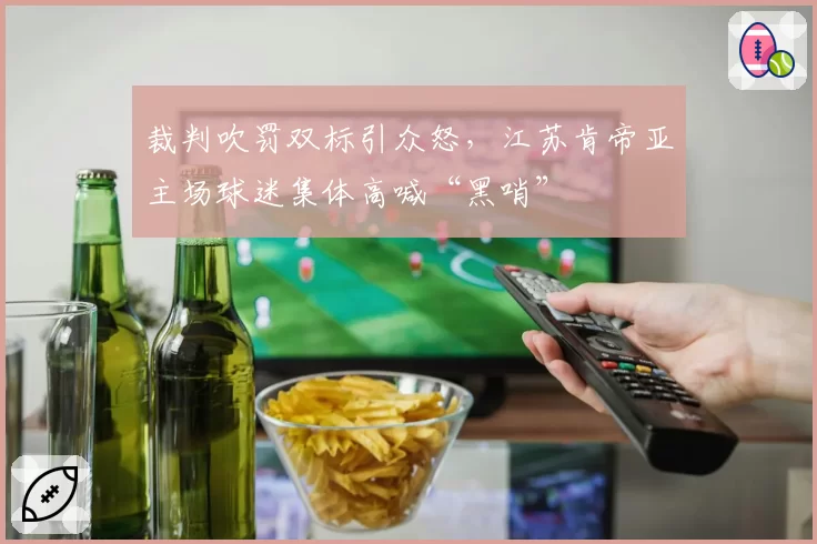 裁判吹罚双标引众怒,江苏肯帝亚主场球迷集体高喊“黑哨”