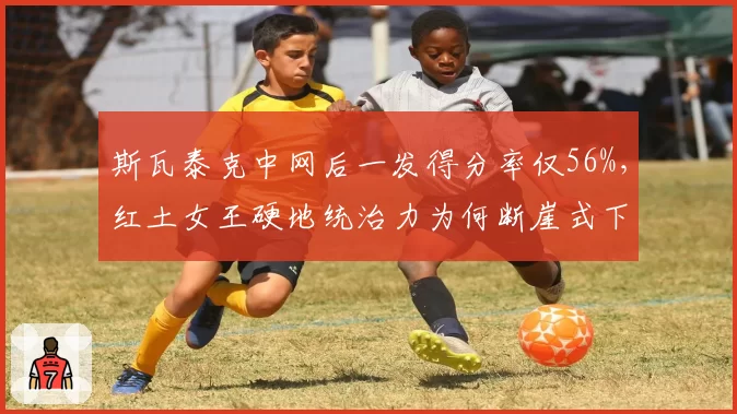 斯瓦泰克中网后一发得分率仅56%,红土女王硬地统治力为何断崖式下滑?