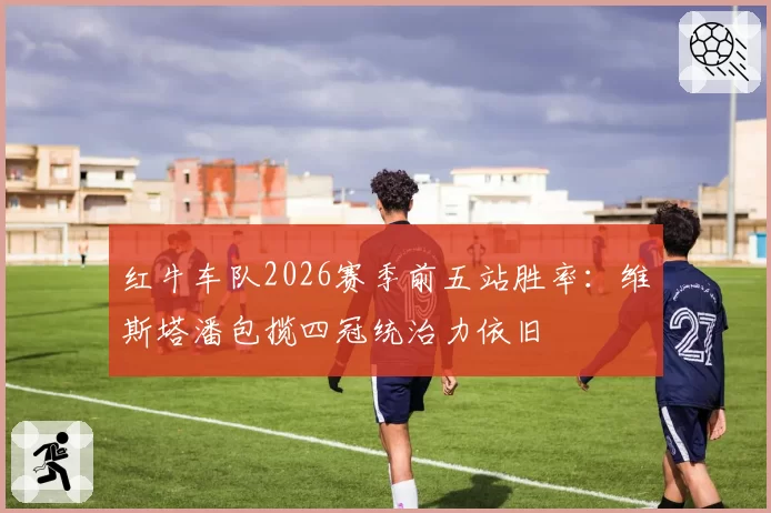红牛车队2026赛季前五站胜率：维斯塔潘包揽四冠统治力依旧