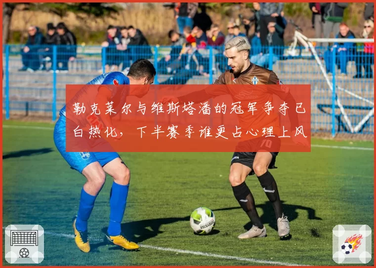 勒克莱尔与维斯塔潘的冠军争夺已白热化，下半赛季谁更占心理上风？