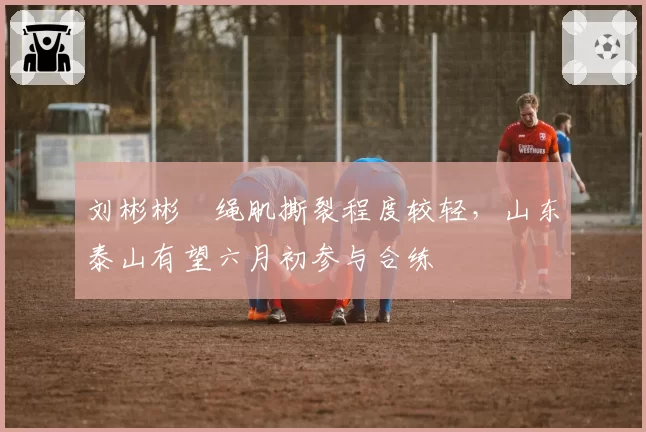 刘彬彬腘绳肌撕裂程度较轻，山东泰山有望六月初参与合练