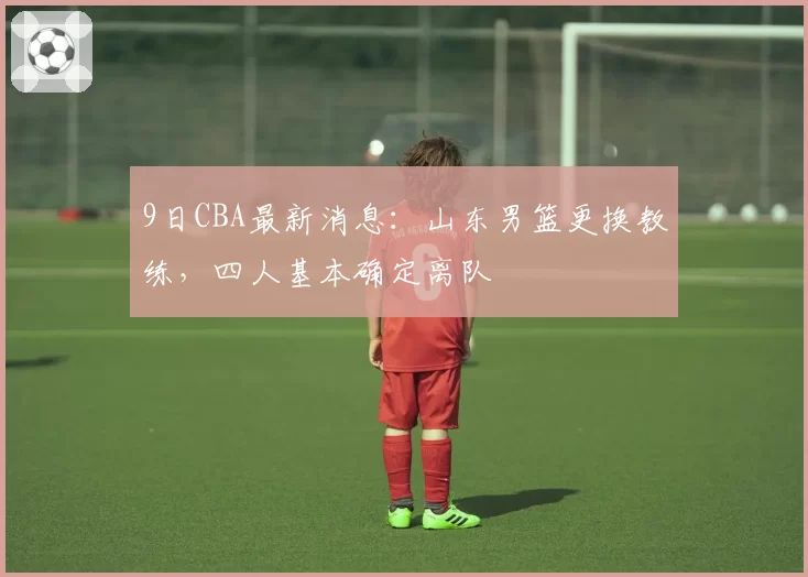 9日CBA最新消息:山东男篮更换教练,四人基本确定离队