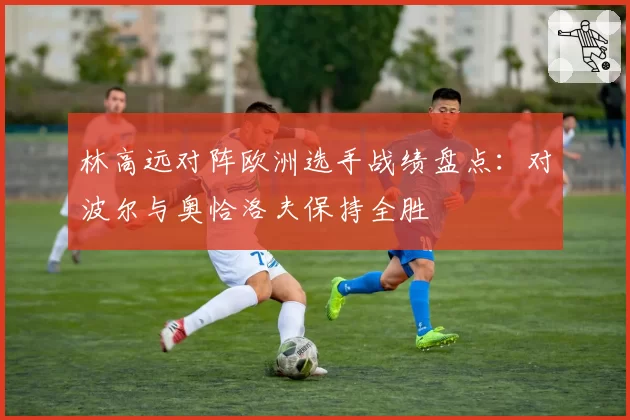 林高远对阵欧洲选手战绩盘点:对波尔与奥恰洛夫保持全胜