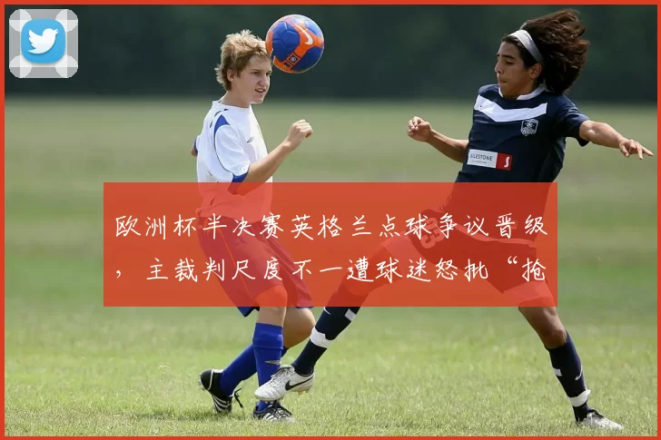 欧洲杯半决赛英格兰点球争议晋级，主裁判尺度不一遭球迷怒批“抢劫”