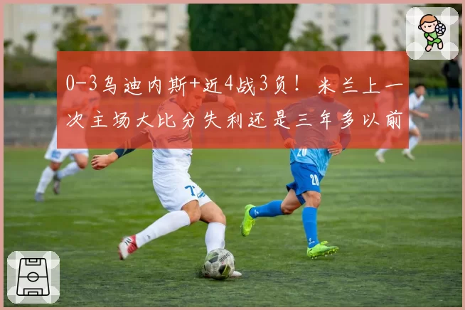 0-3乌迪内斯+近4战3负！米兰上一次主场大比分失利还是三年多以前