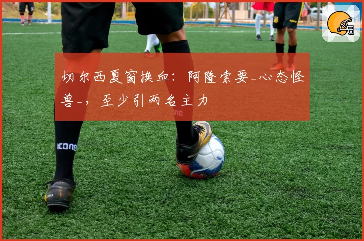 切尔西夏窗换血:阿隆索要_心态怪兽_,至少引两名主力