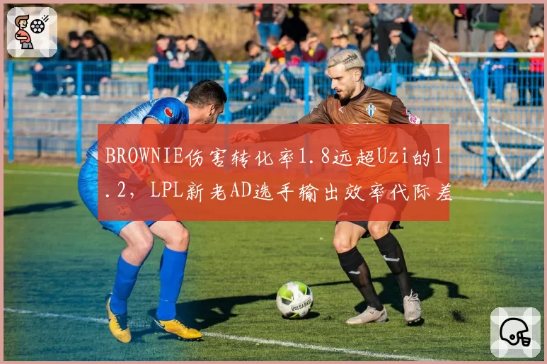 BROWNIE伤害转化率1.8远超Uzi的1.2，LPL新老AD选手输出效率代际差异