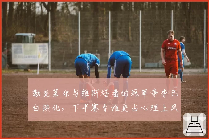 勒克莱尔与维斯塔潘的冠军争夺已白热化，下半赛季谁更占心理上风？