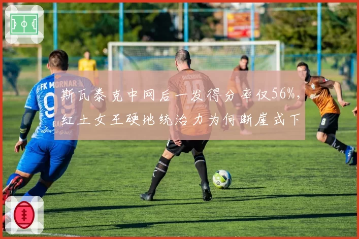 斯瓦泰克中网后一发得分率仅56%,红土女王硬地统治力为何断崖式下滑?