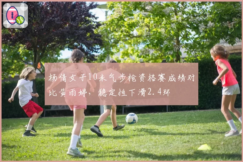 杨倩女子10米气步枪资格赛成绩对比黄雨婷，稳定性下滑2.4环