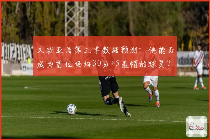 文班亚马第三季数据预测：他能否成为首位场均30分+5盖帽的球员？