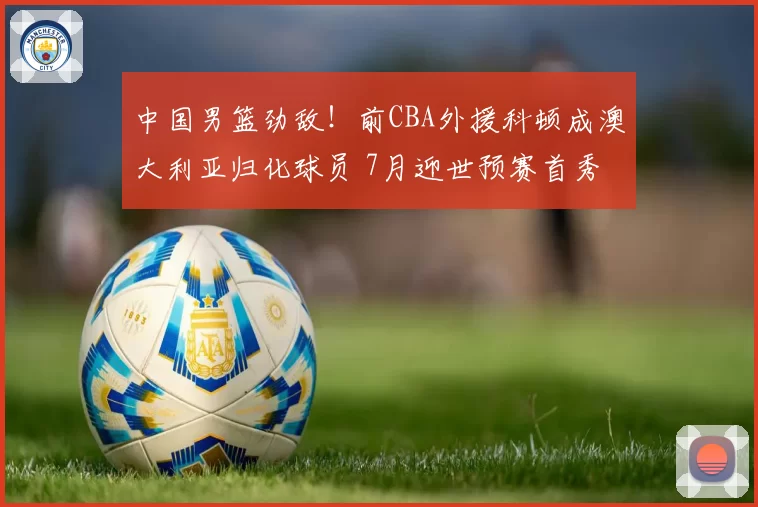 中国男篮劲敌！前CBA外援科顿成澳大利亚归化球员 7月迎世预赛首秀