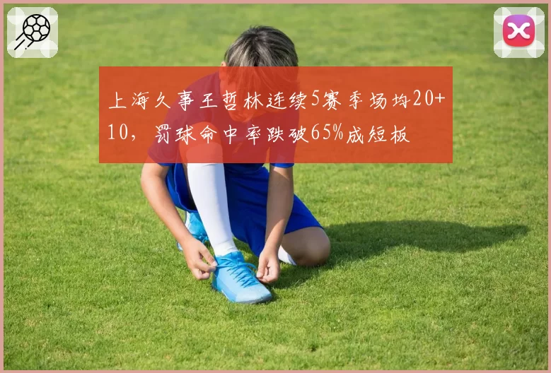 上海久事王哲林连续5赛季场均20+10,罚球命中率跌破65%成短板