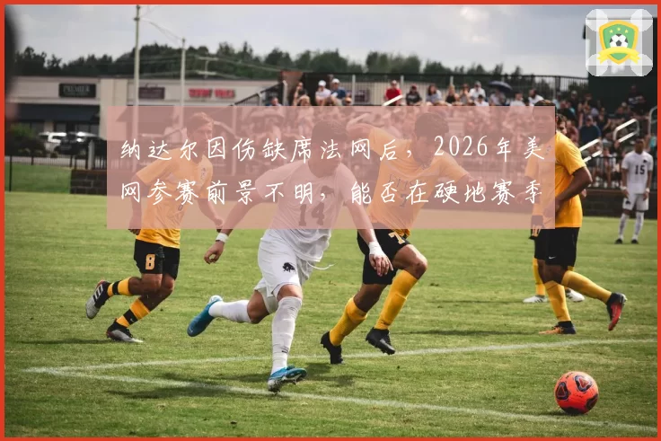 纳达尔因伤缺席法网后，2026年美网参赛前景不明，能否在硬地赛季找回状态？