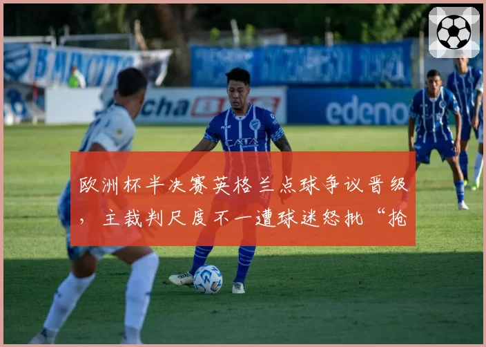 欧洲杯半决赛英格兰点球争议晋级，主裁判尺度不一遭球迷怒批“抢劫”