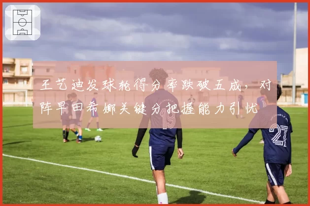 王艺迪发球轮得分率跌破五成，对阵早田希娜关键分把握能力引忧