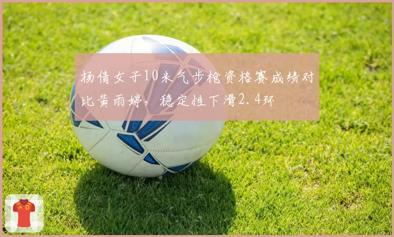 杨倩女子10米气步枪资格赛成绩对比黄雨婷,稳定性下滑2.4环