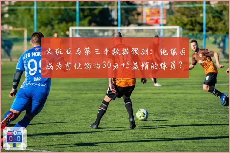 文班亚马第三季数据预测：他能否成为首位场均30分+5盖帽的球员？