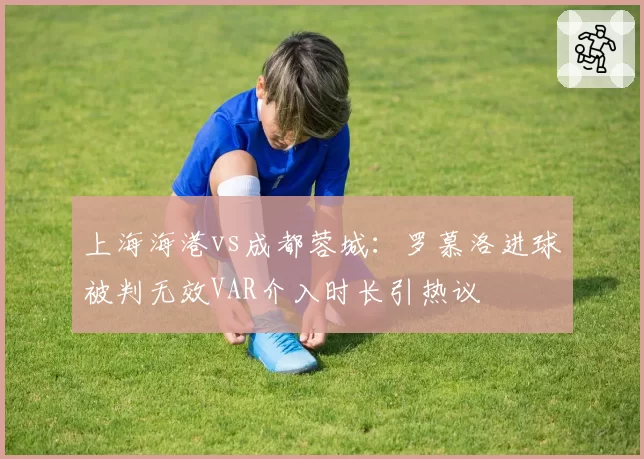 上海海港vs成都蓉城：罗慕洛进球被判无效VAR介入时长引热议